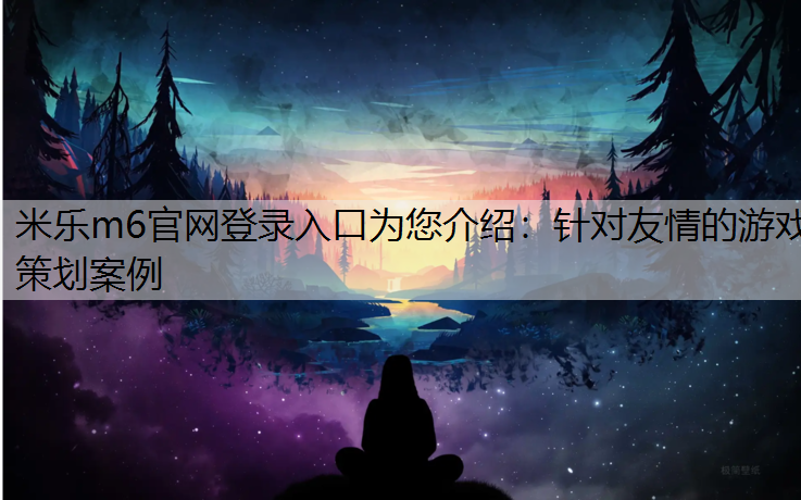 米乐m6官网登录入口为您介绍：针对友情的游戏策划案例